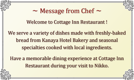 [Message from Chef] Welcome to Cottage Inn Restaurant ! We serve a variety of dishes made with freshly-baked bread from Kanaya Hotel Bakery and seasonal specialties cooked with local ingredients. Have a memorable dining experience at Cottage Inn Restaurant during your visit to Nikko.